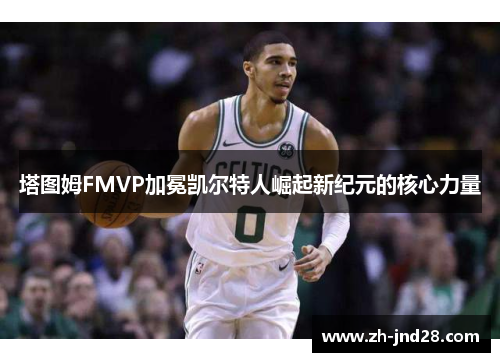 塔图姆FMVP加冕凯尔特人崛起新纪元的核心力量 塔图姆FMVP加冕凯尔特人崛起新纪元的核心力量