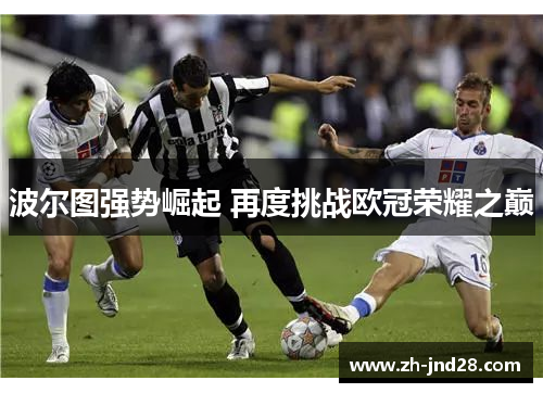 波尔图强势崛起 再度挑战欧冠荣耀之巅 波尔图强势崛起 再度挑战欧冠荣耀之巅